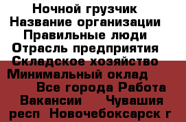 Ночной грузчик › Название организации ­ Правильные люди › Отрасль предприятия ­ Складское хозяйство › Минимальный оклад ­ 28 000 - Все города Работа » Вакансии   . Чувашия респ.,Новочебоксарск г.